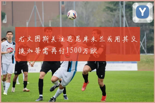 尤文图斯关注恩昆库米兰或用其交换加蒂需再付1500万欧