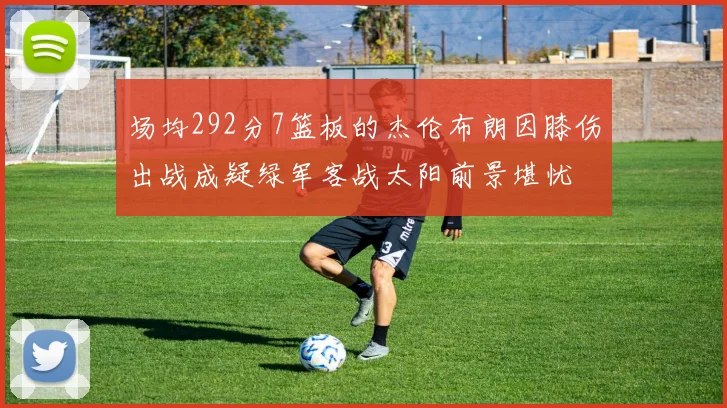 场均292分7篮板的杰伦布朗因膝伤出战成疑绿军客战太阳前景堪忧