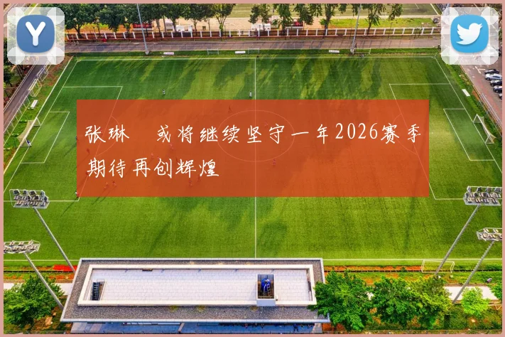 张琳芃或将继续坚守一年2026赛季期待再创辉煌