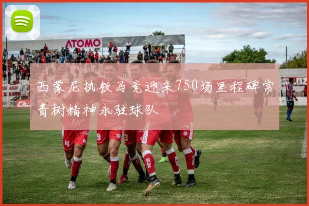西蒙尼执教马竞迎来750场里程碑常青树精神永驻球队