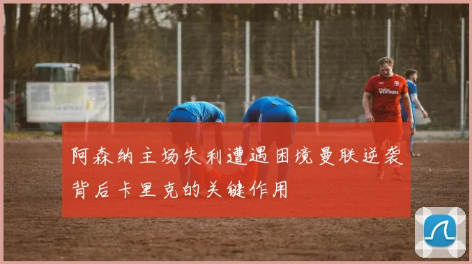 阿森纳主场失利遭遇困境曼联逆袭背后卡里克的关键作用