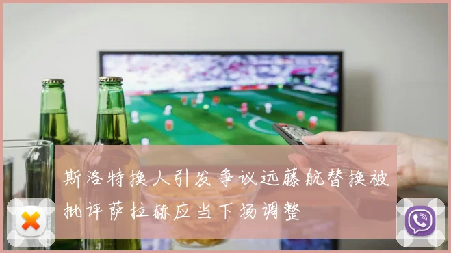 斯洛特换人引发争议远藤航替换被批评萨拉赫应当下场调整