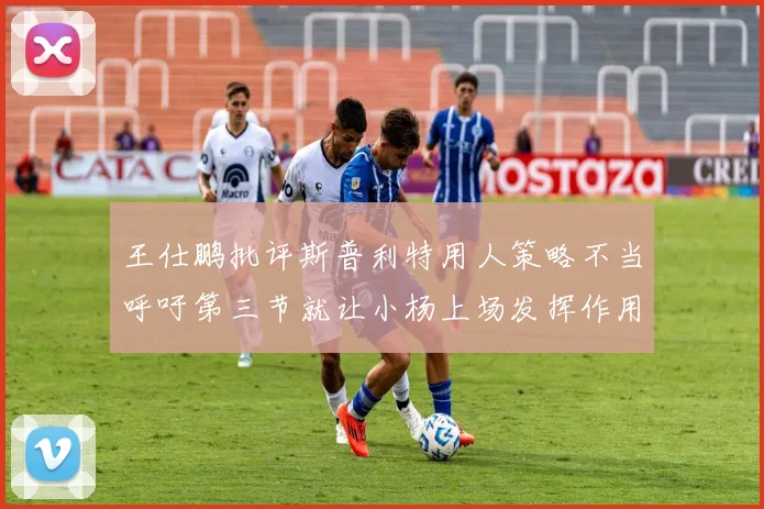 王仕鹏批评斯普利特用人策略不当呼吁第三节就让小杨上场发挥作用