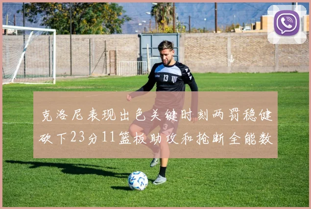 克洛尼表现出色关键时刻两罚稳健砍下23分11篮板助攻和抢断全能数据