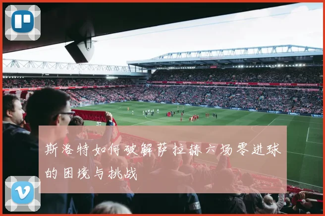 斯洛特如何破解萨拉赫六场零进球的困境与挑战