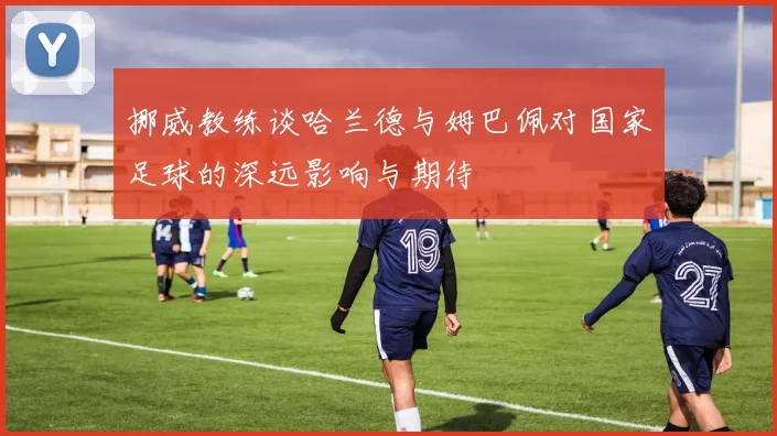 挪威教练谈哈兰德与姆巴佩对国家足球的深远影响与期待