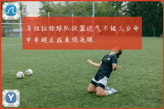 马祖拉称球队投篮运气不错三分命中率超五成表现亮眼