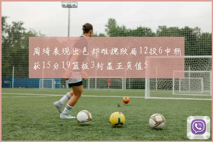 周琦表现出色却难挽败局12投6中斩获15分19篮板3封盖正负值5