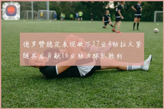 德罗赞稳定表现砍下17分4助拉文紧随其后贡献16分助力球队胜利