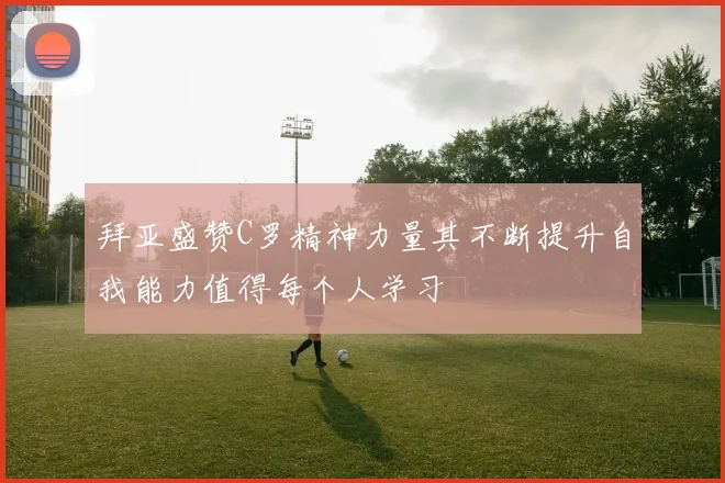 拜亚盛赞C罗精神力量其不断提升自我能力值得每个人学习