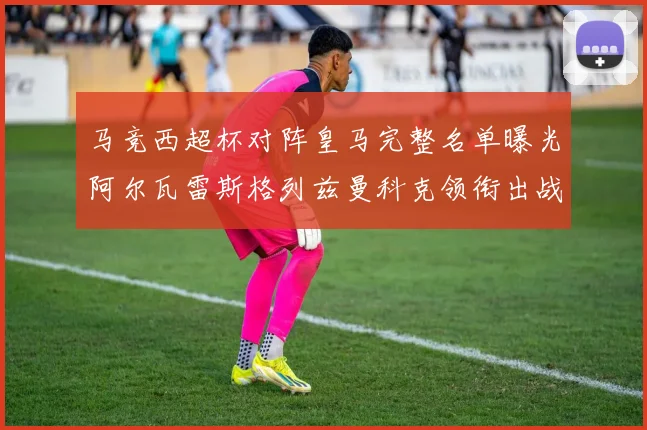 马竞西超杯对阵皇马完整名单曝光阿尔瓦雷斯格列兹曼科克领衔出战