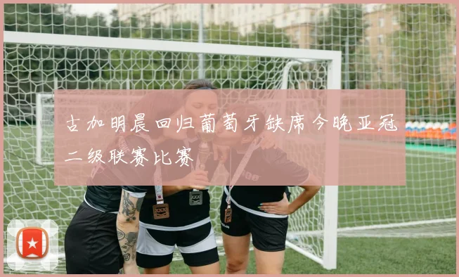 古加明晨回归葡萄牙缺席今晚亚冠二级联赛比赛