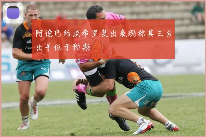 阿德巴约谈希罗复出表现称其三分出手低于预期