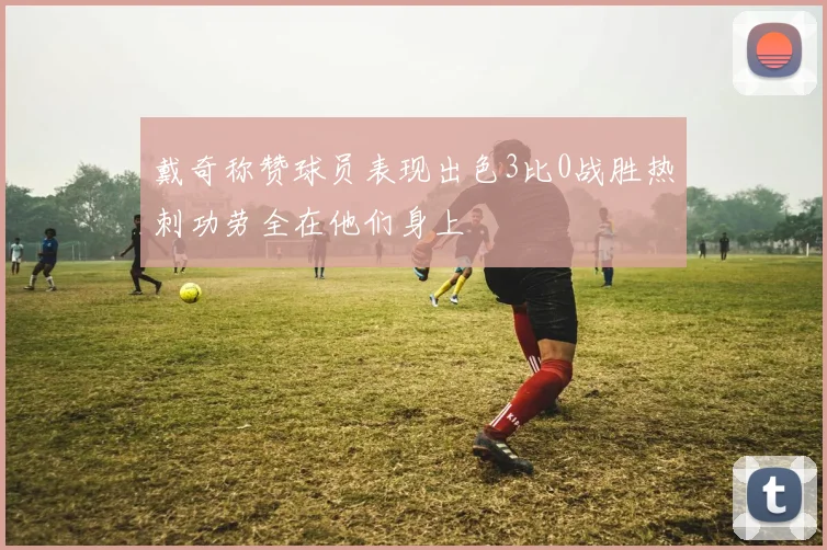 戴奇称赞球员表现出色3比0战胜热刺功劳全在他们身上