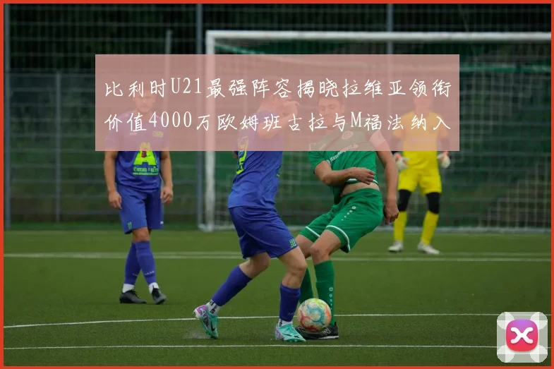 比利时U21最强阵容揭晓拉维亚领衔价值4000万欧姆班古拉与M福法纳入选