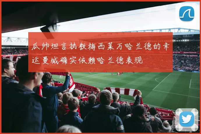 瓜帅坦言执教梅西莱万哈兰德的幸运曼城确实依赖哈兰德表现