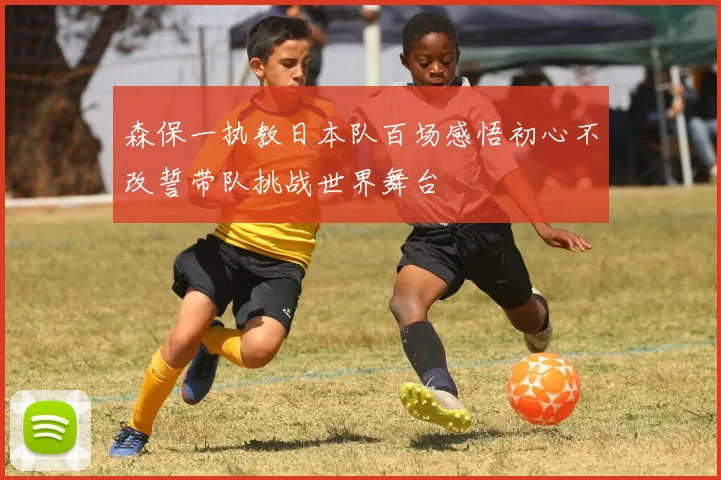 森保一执教日本队百场感悟初心不改誓带队挑战世界舞台