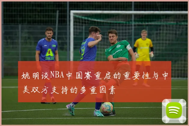 姚明谈NBA中国赛重启的重要性与中美双方支持的多重因素