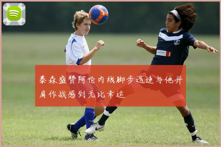 泰森盛赞阿伦内线脚步迅速与他并肩作战感到无比幸运