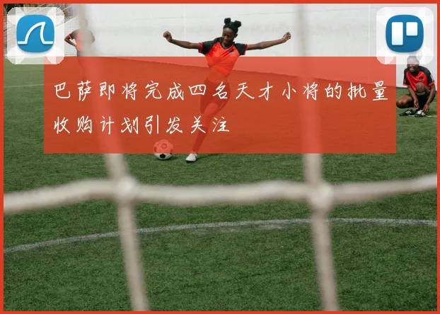 巴萨即将完成四名天才小将的批量收购计划引发关注