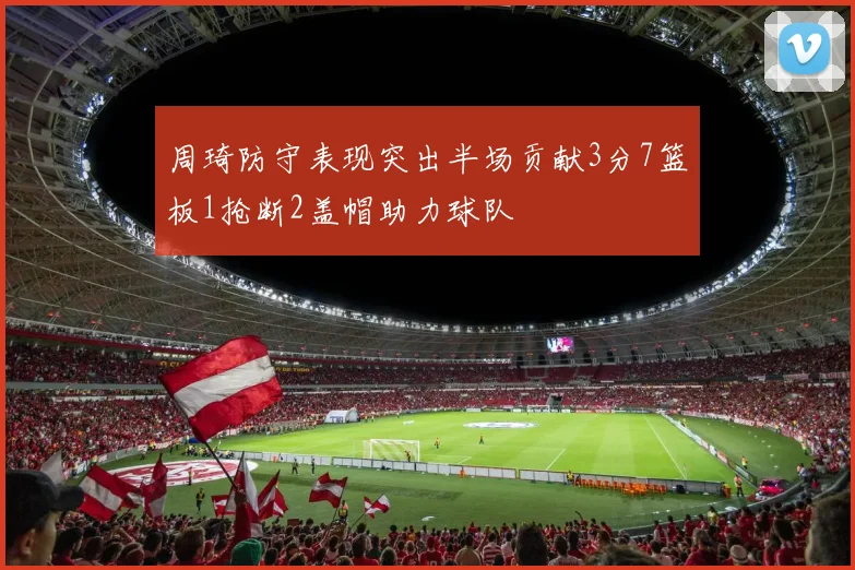 周琦防守表现突出半场贡献3分7篮板1抢断2盖帽助力球队