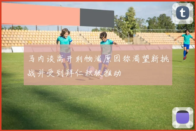 马内谈离开利物浦原因称渴望新挑战并受到拜仁积极推动