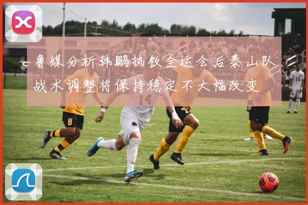鲁媒分析韩鹏执教全运会后泰山队战术调整将保持稳定不大幅改变