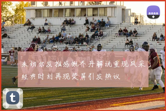 米切尔发推感慨乔丹解说重现风采经典时刻再现荧屏引发热议