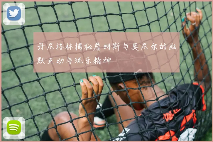 丹尼格林揭秘詹姆斯与奥尼尔的幽默互动与玩乐精神