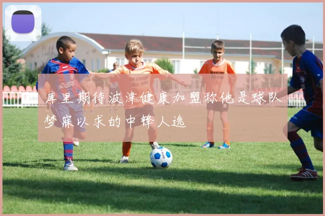 库里期待波津健康加盟称他是球队梦寐以求的中锋人选