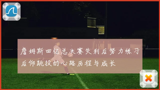 詹姆斯回忆总决赛失利后努力练习后仰跳投的心路历程与成长