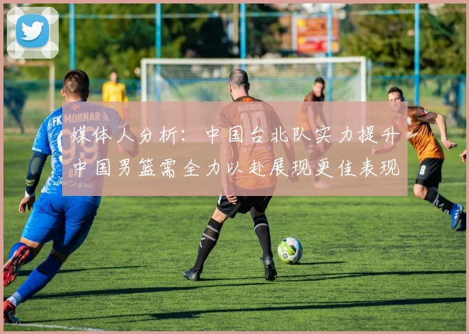 媒体人分析：中国台北队实力提升中国男篮需全力以赴展现更佳表现