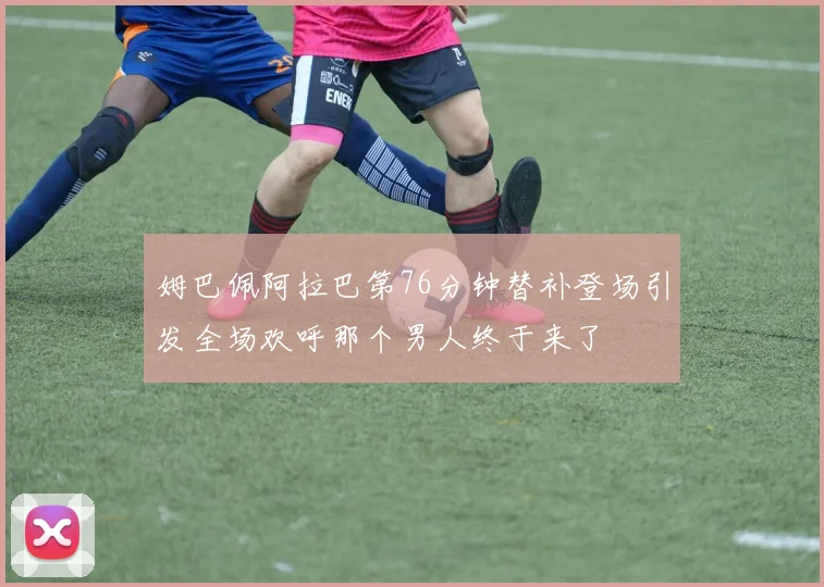 姆巴佩阿拉巴第76分钟替补登场引发全场欢呼那个男人终于来了