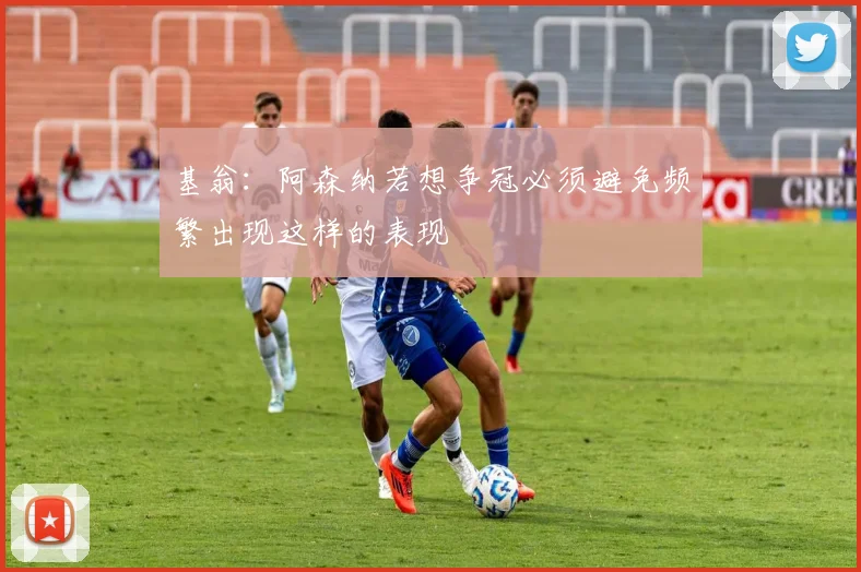 基翁：阿森纳若想争冠必须避免频繁出现这样的表现
