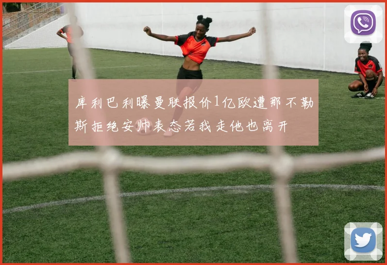 库利巴利曝曼联报价1亿欧遭那不勒斯拒绝安帅表态若我走他也离开