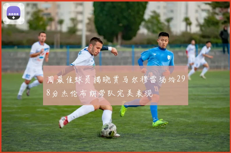 周最佳球员揭晓贾马尔穆雷场均298分杰伦布朗带队完美表现