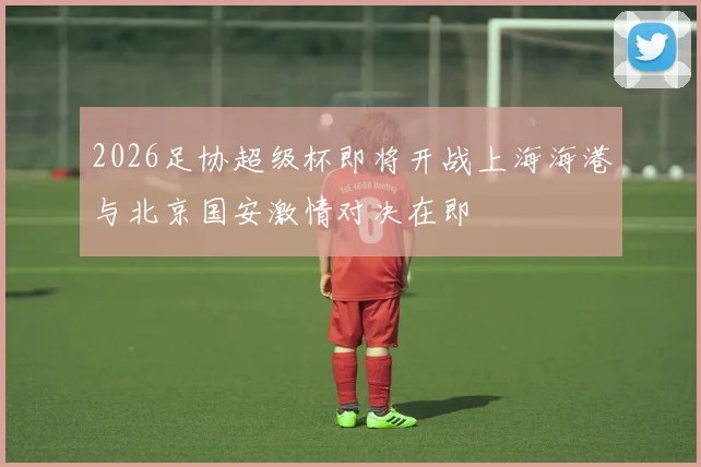 2026足协超级杯即将开战上海海港与北京国安激情对决在即