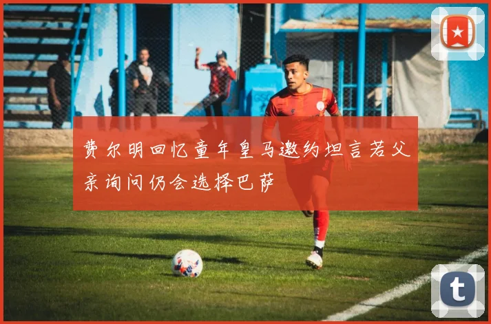 费尔明回忆童年皇马邀约坦言若父亲询问仍会选择巴萨