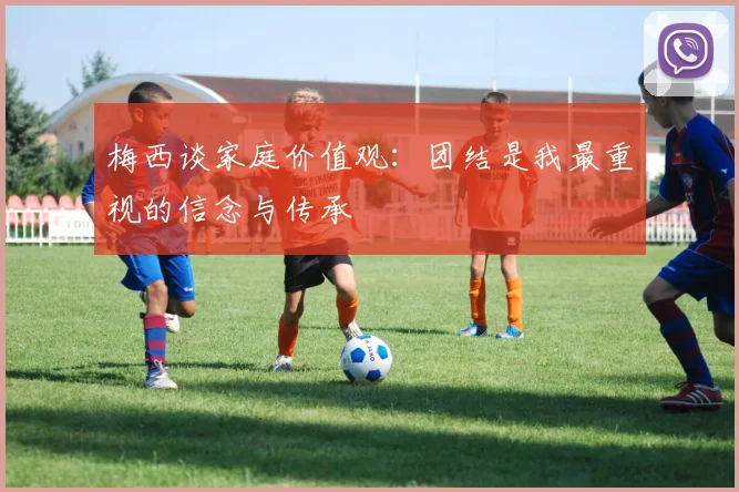 梅西谈家庭价值观：团结是我最重视的信念与传承