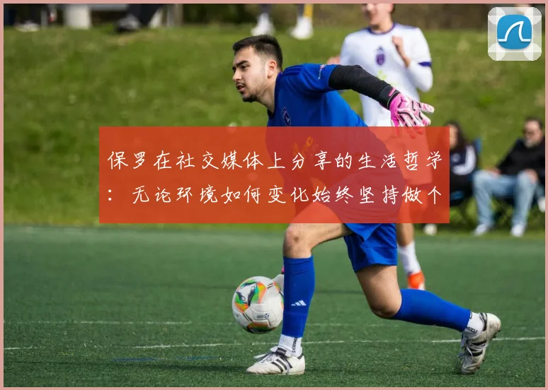 保罗在社交媒体上分享的生活哲学：无论环境如何变化始终坚持做个好人